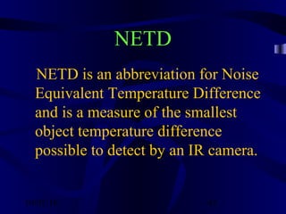 10/02/16 45
NETD
NETD is an abbreviation for Noise
Equivalent Temperature Difference
and is a measure of the smallest
object temperature difference
possible to detect by an IR camera.
 
