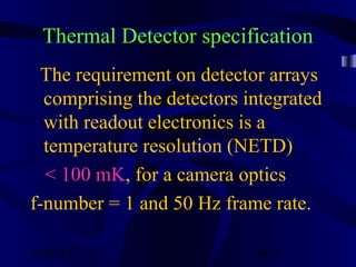 10/02/16 46
Thermal Detector specification
The requirement on detector arrays
comprising the detectors integrated
with readout electronics is a
temperature resolution (NETD)
< 100 mK, for a camera optics
f-number = 1 and 50 Hz frame rate.
 