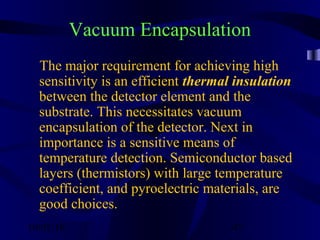 10/02/16 47
Vacuum Encapsulation
The major requirement for achieving high
sensitivity is an efficient thermal insulation
between the detector element and the
substrate. This necessitates vacuum
encapsulation of the detector. Next in
importance is a sensitive means of
temperature detection. Semiconductor based
layers (thermistors) with large temperature
coefficient, and pyroelectric materials, are
good choices.
 
