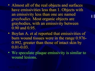 10/02/16 5
• Almost all of the real objects and surfaces
have emissivities less than 1. Objects with
an emissivity less than one are named
graybodies. Most organic objects are
graybodies, with an emissivity between
0.90 and 0.95.
• Boylan A. et al reported that emissivities of
burn wound tissues were in the range 0.976-
0.992, greater than those of intact skin by
0.01-0.03.
• We speculate plaque emissivity is similar to
wound lesions.
                                                                         
 