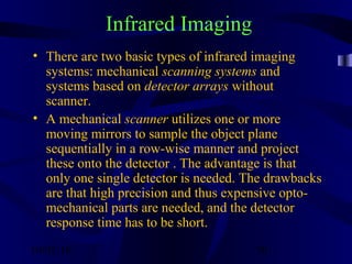 10/02/16 50
Infrared Imaging
• There are two basic types of infrared imaging
systems: mechanical scanning systems and
systems based on detector arrays without
scanner.
• A mechanical scanner utilizes one or more
moving mirrors to sample the object plane
sequentially in a row-wise manner and project
these onto the detector . The advantage is that
only one single detector is needed. The drawbacks
are that high precision and thus expensive opto-
mechanical parts are needed, and the detector
response time has to be short.
 