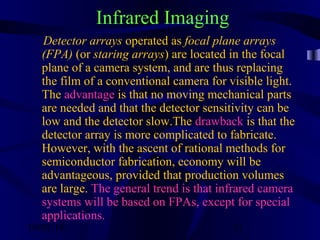 10/02/16 51
Infrared Imaging
Detector arrays operated as focal plane arrays
(FPA) (or staring arrays) are located in the focal
plane of a camera system, and are thus replacing
the film of a conventional camera for visible light.
The advantage is that no moving mechanical parts
are needed and that the detector sensitivity can be
low and the detector slow.The drawback is that the
detector array is more complicated to fabricate.
However, with the ascent of rational methods for
semiconductor fabrication, economy will be
advantageous, provided that production volumes
are large. The general trend is that infrared camera
systems will be based on FPAs, except for special
applications.
 