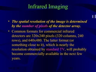 10/02/16 52
Infrared Imaging
• The spatial resolution of the image is determined
by the number of pixels of the detector array.
• Common formats for commercial infrared
detectors are 320x240 pixels (320 columns, 240
rows), and 640x480. The latter format (or
something close to it), which is nearly the
resolution obtained by standard TV, will probably
become commercially available in the next few
years.
 