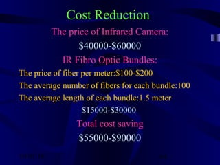 10/02/16 64
Cost Reduction
The price of Infrared Camera:
$40000-$60000
IR Fibro Optic Bundles:
The price of fiber per meter:$100-$200
The average number of fibers for each bundle:100
The average length of each bundle:1.5 meter
$15000-$30000
Total cost saving
$55000-$90000
 