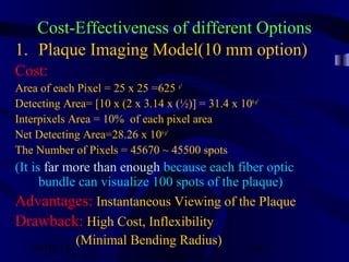 10/02/16 66
Cost-Effectiveness of different Options
1. Plaque Imaging Model(10 mm option)
Cost:
Area of each Pixel = 25 x 25 =625 µ²
Detecting Area= [10 x (2 x 3.14 x (½)] = 31.4 x 106µ²
Interpixels Area = 10% of each pixel area
Net Detecting Area=28.26 x 106µ²
The Number of Pixels = 45670 ~ 45500 spots
(It is far more than enough because each fiber optic
bundle can visualize 100 spots of the plaque)
Advantages: Instantaneous Viewing of the Plaque
Drawback: High Cost, Inflexibility
(Minimal Bending Radius)
 