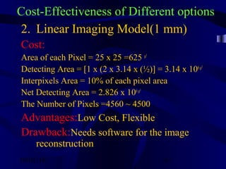 10/02/16 67
Cost-Effectiveness of Different options
2. Linear Imaging Model(1 mm)
Cost:
Area of each Pixel = 25 x 25 =625 µ²
Detecting Area = [1 x (2 x 3.14 x (½)] = 3.14 x 106µ²
Interpixels Area = 10% of each pixel area
Net Detecting Area = 2.826 x 106µ²
The Number of Pixels =4560 ~ 4500
Advantages:Low Cost, Flexible
Drawback:Needs software for the image
reconstruction
 