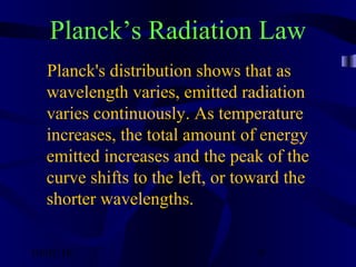 10/02/16 9
Planck’s Radiation Law
Planck's distribution shows that as
wavelength varies, emitted radiation
varies continuously. As temperature
increases, the total amount of energy
emitted increases and the peak of the
curve shifts to the left, or toward the
shorter wavelengths.
 
