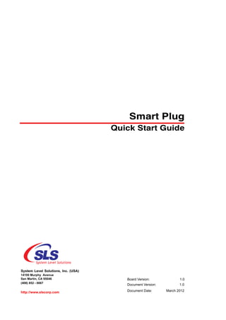 Smart Plug
                                     Quick Start Guide




System Level Solutions, Inc. (USA)
14100 Murphy Avenue
San Martin, CA 95046                    Board Version:             1.0
(408) 852 - 0067
                                        Document Version:          1.0

http://www.slscorp.com                  Document Date:      March 2012
 