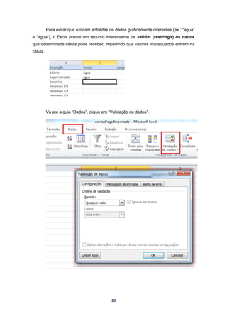 10
Para evitar que existam entradas de dados graficamente diferentes (ex.: “agua”
e “água”), o Excel possui um recurso interessante de validar (restringir) os dados
que determinada célula pode receber, impedindo que valores inadequados entrem na
célula.
Vá até a guia “Dados”, clique em “Validação de dados”.
 
