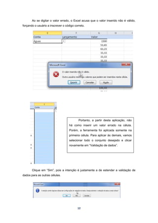 12
Ao se digitar o valor errado, o Excel acusa que o valor inserido não é válido,
forçando o usuário a inscrever o código correto.
Clique em “Sim”, pois a intenção é justamente a de estender a validação de
dados para as outras células.
Portanto, a partir desta aplicação, não
há como inserir um valor errado na célula.
Porém, a ferramenta foi aplicada somente na
primeira célula. Para aplicar às demais, vamos
selecionar todo o conjunto desejado e clicar
novamente em “Validação de dados”.
 