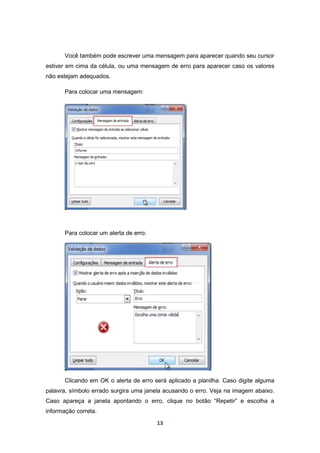 13
Você também pode escrever uma mensagem para aparecer quando seu cursor
estiver em cima da célula, ou uma mensagem de erro para aparecer caso os valores
não estejam adequados.
Para colocar uma mensagem:
Para colocar um alerta de erro:
Clicando em OK o alerta de erro será aplicado a planilha. Caso digite alguma
palavra, símbolo errado surgira uma janela acusando o erro. Veja na imagem abaixo.
Caso apareça a janela apontando o erro, clique no botão “Repetir” e escolha a
informação correta.
 