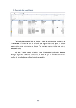 15
4. Formatação condicional
Temos agora outra planilha de contas a pagar e vamos utilizar o recurso de
Formatação Condicional. Isto é, baseado em alguma condição, pode-se aplicar
algum estilo sobre o conjunto de dados. Por exemplo, vamos realçar os valores
maiores que 60.
Na aba “Página Inicial” localize a guia “Formatação condicional”, escolha
“Realçar regras das células” e, em seguida, “É maior do que...”. Perceba as inúmeras
opções de formatação que o Excel permite ao usuário.
 