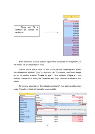 17
Essa ferramenta auxilia a localizar rapidamente os valores em uma planilha, ou
até mesmo um tipo específico de conta.
Vamos, agora, aplicar uma cor nas contas do tipo Supermercado. Então,
vamos selecionar a coluna “Conta” e clicar na opção “Formatação condicional”. Agora,
em vez de escolher a opção “É maior do que...”, clicar na opção “É igual a...”, pois
estamos procurando as inscrições “Supermercado”, logo, precisamos encontrar essa
palavra.
Novamente clicamos em “Formatação condicional”, mas agora escolhemos a
opção “É igual a...”, digite por exemplo, supermercado.
Clique em Ok e
verifique os valores em
destaque.
 