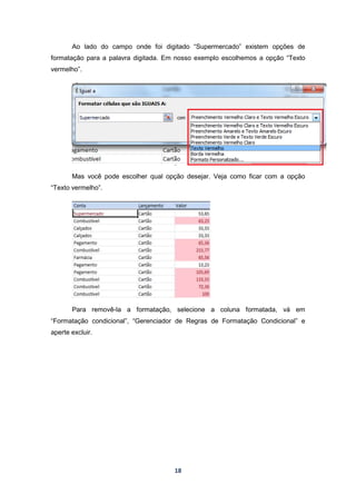 18
Ao lado do campo onde foi digitado “Supermercado” existem opções de
formatação para a palavra digitada. Em nosso exemplo escolhemos a opção “Texto
vermelho”.
Mas você pode escolher qual opção desejar. Veja como ficar com a opção
“Texto vermelho”.
Para removê-la a formatação, selecione a coluna formatada, vá em
“Formatação condicional”, “Gerenciador de Regras de Formatação Condicional” e
aperte excluir.
 