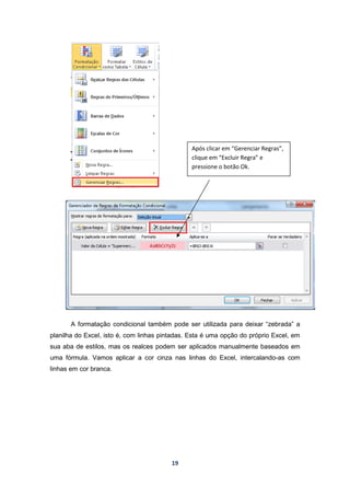 19
A formatação condicional também pode ser utilizada para deixar “zebrada” a
planilha do Excel, isto é, com linhas pintadas. Esta é uma opção do próprio Excel, em
sua aba de estilos, mas os realces podem ser aplicados manualmente baseados em
uma fórmula. Vamos aplicar a cor cinza nas linhas do Excel, intercalando-as com
linhas em cor branca.
Após clicar em “Gerenciar Regras”,
clique em “Excluir Regra” e
pressione o botão Ok.
 