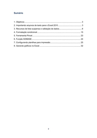 2
Sumário
1. Objetivos ........................................................................................................ 3
2. Importando arquivos de texto para o Excel 2010........................................... 3
3. Recursos de lista suspensa e validação de dados......................................... 8
4. Formatação condicional............................................................................... 15
5. Ferramenta Pincel........................................................................................ 23
6. Função SOMASE......................................................................................... 24
7. Configurando planilhas para impressão....................................................... 25
8. Gerando gráficos no Excel........................................................................... 32
 