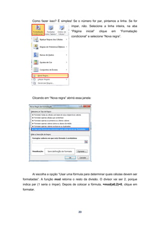 20
Como fazer isso? É simples! Se o número for par, pintamos a linha. Se for
ímpar, não. Selecione a linha inteira, na aba
“Página inicial” clique em “Formatação
condicional” e selecione “Nova regra”.
Clicando em “Nova regra” abrirá essa janela:
Aí escolha a opção “Usar uma fórmula para determinar quais células devem ser
formatadas”. A função mod retorna o resto da divisão. O divisor vai ser 2, porque
indica par (1 seria o ímpar). Depois de colocar a fórmula, =mod(a6;2)=0, clique em
formatar.
 
