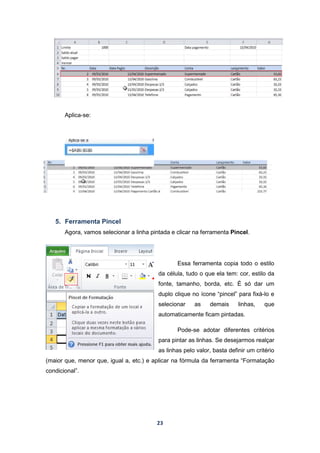 23
Aplica-se:
5. Ferramenta Pincel
Agora, vamos selecionar a linha pintada e clicar na ferramenta Pincel.
Essa ferramenta copia todo o estilo
da célula, tudo o que ela tem: cor, estilo da
fonte, tamanho, borda, etc. É só dar um
duplo clique no ícone “pincel” para fixá-lo e
selecionar as demais linhas, que
automaticamente ficam pintadas.
Pode-se adotar diferentes critérios
para pintar as linhas. Se desejarmos realçar
as linhas pelo valor, basta definir um critério
(maior que, menor que, igual a, etc.) e aplicar na fórmula da ferramenta “Formatação
condicional”.
 