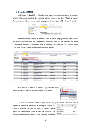 24
6. Função SOMASE
A Função SOMASE é utilizada para fazer somas baseando-se em algum
critério. Na nossa planilha de exemplo, vamos recorrer ao item “Saldo a pagar”.
Procuramos as linhas em que a data de pagamento seja igual a 13/4 (treze de abril).
O intervalo dos critérios é a coluna com as datas de pagamento. Já o critério
em si é a própria data de pagamento, localizada em F1. O intervalo da soma
corresponde à coluna dos valores, pois se pretende calcular o valor do saldo a pagar
com base na data de pagamento estipulada na planilha.
Precisaremos colocar o operador (igualdade) entre
aspas, para concatená-lo com a data de pagamento.
Já com o resultado do cálculo para o saldo a pagar, vamos calcular o saldo a
vencer. A fórmula é a mesma. É só digitar =SOMASE,
definir o intervalo de critérios, inserir o operador entre
aspas e concatená-lo com a data de entrada. Por
último, basta inserir os valores que, filtrados, deseja-se
 
