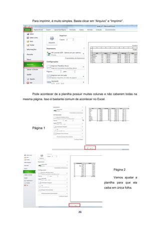 26
Para imprimir, é muito simples. Basta clicar em “Arquivo” e “Imprimir”.
Pode acontecer de a planilha possuir muitas colunas e não caberem todas na
mesma página. Isso é bastante comum de acontecer no Excel.
Página 1
Página 2
Vamos ajustar a
planilha para que ela
caiba em única folha.
 