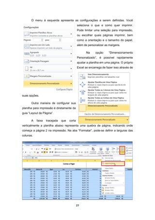 27
O menu à esquerda apresenta as configurações a serem definidas. Você
seleciona o que e como quer imprimir.
Pode limitar uma seleção para impressão,
ou escolher quais páginas imprimir, bem
como a orientação e o tamanho do papel,
além de personalizar as margens.
Na opção “Dimensionamento
Personalizado”, é possível rapidamente
ajustar a planilha em uma página. O próprio
Excel se encarrega de fazer isso através de
suas opções.
Outra maneira de configurar sua
planilha para impressão é diretamente da
guia “Layout de Página”.
A faixa tracejada que corta
verticalmente a planilha abaixo representa uma quebra de página, indicando onde
começa a página 2 na impressão. Na aba “Formatar”, pode-se definir a larguras das
colunas.
 