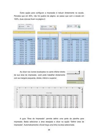 28
Outra opção para configurar a impressão é reduzir diretamente na escala.
Perceba que em 85%, não há quebra de página, ao passo que com a escala em
100%, duas colunas ficam na página 2.
Ao clicar nos ícones localizados no canto inferior direito
da sua área de impressão, você pode trabalhar diretamente
com as margens esquerda, direita, inferior e superior.
A guia “Área de Impressão” permite definir uma parte da planilha para
impressão. Basta selecionar a área desejada e clicar na opção “Definir área de
impressão”. Automaticamente o Excel traça uma linha na área selecionada.
 