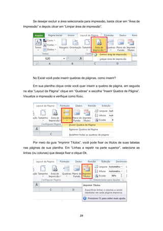 29
Se desejar excluir a área selecionada para impressão, basta clicar em “Área de
Impressão” e depois clicar em “Limpar área de impressão”.
No Excel você pode inserir quebras de páginas, como inserir?
Em sua planilha clique onde você quer inserir a quebra de página, em seguida
na aba “Layout da Página” clique em “Quebras” e escolha “Inserir Quebra de Página”.
Visualize a impressão e verifique como ficou.
Por meio da guia “Imprimir Títulos”, você pode fixar os títulos de suas tabelas
nas páginas de sua planilha. Em “Linhas a repetir na parte superior”, selecione as
linhas (ou colunas) que deseja fixar e clique Ok.
 