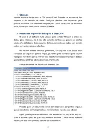 3
1. Objetivos
Importar arquivos do tipo texto e CSV para o Excel. Entender os recursos de lista
suspensa e de validação de dados, Configurar planilhas para impressão, gerar
gráficos e trabalhar com diferentes configurações. Utilizar os recursos de ferramenta
pincel, formatação condicional e a função SOMASE.
2. Importando arquivos de texto para o Excel 2010
O Excel é um software muito utilizado para se fazer filtragem e análise de
dados, gerar relatórios, etc. E não são somente planilhas que podem ser abertas,
criadas e/ou editadas no Excel. Arquivos de texto, com extensão .txt ou .csv também
podem ser transformados em planilhas.
Os arquivos nesses formatos, geralmente, são arquivos cujos dados estão
separados por vírgula ou ponto-e-vírgula, já prontos para exportação para o Excel.
Você pode importá-los para o software para trabalhar com esses conjuntos de dados e
gerar gráficos, relatórios, tabelas dinâmicas, imprimir, etc.
Vamos ver como é um arquivo com extensão .csv:
Perceba que é um documento normal, com separações por ponto-e-vírgula, o
que vai caracterizar a divisão por colunas no momento de importar para o Excel.
Agora, para importar um documento com a extensão .csv, clique em “Arquivo”,
“Abrir” e escolha a pasta em que o documento se encontra. O Excel não irá mostrar o
arquivo, por isso, você precisará procurar por sua extensão.
 