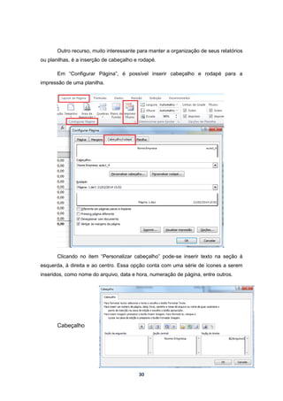 30
Outro recurso, muito interessante para manter a organização de seus relatórios
ou planilhas, é a inserção de cabeçalho e rodapé.
Em “Configurar Página”, é possível inserir cabeçalho e rodapé para a
impressão de uma planilha.
Clicando no item “Personalizar cabeçalho” pode-se inserir texto na seção à
esquerda, à direita e ao centro. Essa opção conta com uma série de ícones a serem
inseridos, como nome do arquivo, data e hora, numeração de página, entre outros.
Cabeçalho
 