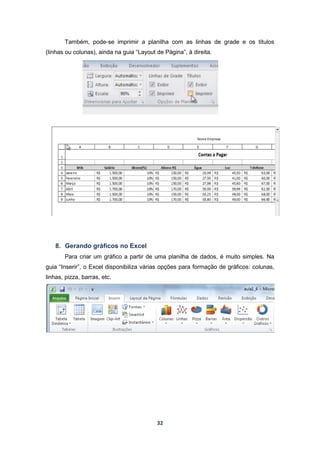 32
Também, pode-se imprimir a planilha com as linhas de grade e os títulos
(linhas ou colunas), ainda na guia “Layout de Página”, à direita.
8. Gerando gráficos no Excel
Para criar um gráfico a partir de uma planilha de dados, é muito simples. Na
guia “Inserir”, o Excel disponibiliza várias opções para formação de gráficos: colunas,
linhas, pizza, barras, etc.
 