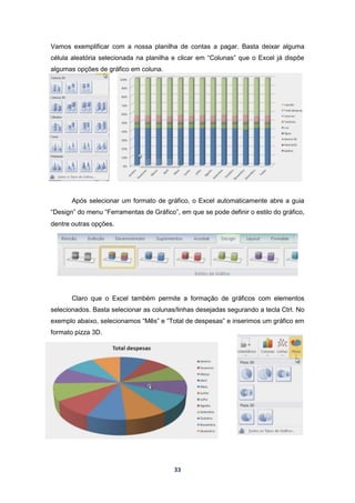 33
Vamos exemplificar com a nossa planilha de contas a pagar. Basta deixar alguma
célula aleatória selecionada na planilha e clicar em “Colunas” que o Excel já dispõe
algumas opções de gráfico em coluna.
Após selecionar um formato de gráfico, o Excel automaticamente abre a guia
“Design” do menu “Ferramentas de Gráfico”, em que se pode definir o estilo do gráfico,
dentre outras opções.
Claro que o Excel também permite a formação de gráficos com elementos
selecionados. Basta selecionar as colunas/linhas desejadas segurando a tecla Ctrl. No
exemplo abaixo, selecionamos “Mês” e “Total de despesas” e inserimos um gráfico em
formato pizza 3D.
 