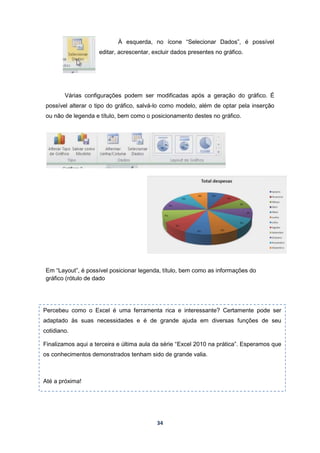 34
À esquerda, no ícone “Selecionar Dados”, é possível
editar, acrescentar, excluir dados presentes no gráfico.
Várias configurações podem ser modificadas após a geração do gráfico. É
possível alterar o tipo do gráfico, salvá-lo como modelo, além de optar pela inserção
ou não de legenda e título, bem como o posicionamento destes no gráfico.
Em “Layout”, é possível posicionar legenda, título, bem como as informações do
gráfico (rótulo de dado
Percebeu como o Excel é uma ferramenta rica e interessante? Certamente pode ser
adaptado às suas necessidades e é de grande ajuda em diversas funções de seu
cotidiano.
Finalizamos aqui a terceira e última aula da série “Excel 2010 na prática”. Esperamos que
os conhecimentos demonstrados tenham sido de grande valia.
Até a próxima!
 