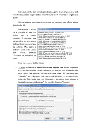 5
Salve sua planilha com formato para Excel. A partir de um arquivo .csv, você
importou seus dados, e agora poderá trabalhá-los no Excel, aplicando as funções que
quiser.
Outro arquivo de texto bastante comum de ser importado para o Excel são os
de extensão .txt.
Perceba que o arquivo
.txt é igualzinho ao .csv, pois
ambos têm o mesmo
conteúdo. O processo para
transformá-lo em um arquivo
de Excel é rigorosamente igual
ao anterior. Mas agora o
software abrirá outra janela
com opções, chamada
“Assistente de importação de
texto”.
Esse é um recurso de três etapas.
• 1ª etapa: o arquivo é delimitado ou tem largura fixa: alguns programas
exportam seus arquivos de texto com espaços, então há uma largura fixa para
cada campo (por exemplo, 10 caracteres para “valor”, 20 caracteres para
“descrição”, etc.). No nosso caso, como está delimitado por ponto-e-vírgula,
está mais fácil, basta clicar em “Delimitado – caracteres como vírgulas e
tabulações separam cada campo”. Em seguida, clique em “Avançar”.
 