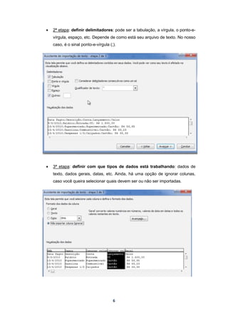 6
• 2ª etapa: definir delimitadores: pode ser a tabulação, a vírgula, o ponto-e-
vírgula, espaço, etc. Depende de como está seu arquivo de texto. No nosso
caso, é o sinal ponto-e-vírgula (;).
• 3ª etapa: definir com que tipos de dados está trabalhando: dados de
texto, dados gerais, datas, etc. Ainda, há uma opção de ignorar colunas,
caso você queira selecionar quais devem ser ou não ser importadas.
 