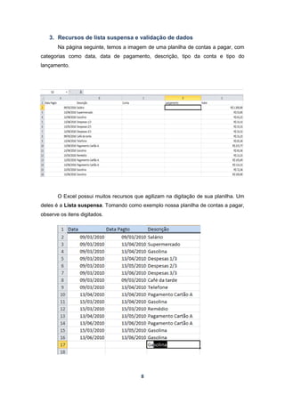 8
3. Recursos de lista suspensa e validação de dados
Na página seguinte, temos a imagem de uma planilha de contas a pagar, com
categorias como data, data de pagamento, descrição, tipo da conta e tipo do
lançamento.
O Excel possui muitos recursos que agilizam na digitação de sua planilha. Um
deles é a Lista suspensa. Tomando como exemplo nossa planilha de contas a pagar,
observe os itens digitados.
 