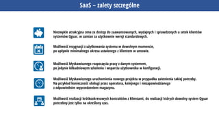 SaaS – zalety szczególne
Niezwykle atrakcyjna cena za dostęp do zaawansowanych, wydajnych i sprawdzonych u setek klientów
systemów Qguar, w zamian za użytkownie wersji standardowych.
Możliwość rezygnacji z użytkowania systemu w dowolnym momencie,
po upływie minimalnego okresu ustalonego z klientem w umowie.
Możliwość błyskawicznego rozpoczęcia pracy z danym systemem,
po jedynie kilkudniowym szkoleniu i wsparciu użytkownika w konfiguracji.
Możliwość błyskawicznego uruchomienia nowego projektu w przypadku zaistnienia takiej potrzeby.
Na przykład konieczność obsługi przez operatora, kolejnego i niezapowiedzianego
z odpowiednim wyprzedzeniem magazynu.
Możliwość realizacji krótkookresowych kontraktów z klientami, do realizacji których dowolny system Qguar
potrzebny jest tylko na określony czas.
 