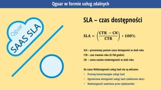 Qguar w formie usług zdalnych
SLA – czas dostępności
𝐒𝐋𝐀 =
𝐂𝐓𝐑 − 𝐂𝐍
𝐂𝐓𝐑
∗ 𝟏𝟎𝟎%
SLA – procentowy poziom czasu dostępności w skali roku
CTR – czas trwania roku (8.760 godzin)
CN – suma czasów niedostępności w skali roku
Do czasu NIEdostępności usług SaaS nie są wliczane:
• Przerwy konserwacyjne usługi SaaS
• Ograniczona dostępność usługi SaaS (zakłócenia obce)
• Niedostępność zawiniona przez użytkownika
 