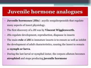Juvenile hormone analogues
• Juvenile hormones (JHs) : acyclic sesquiterpenoids that regulate
many aspects of insect physiology.
• The first discovery of a JH was by Vincent Wigglesworth.
• JHs regulate development, reproduction, diapause in insects
• The main role of JH in immature insects is to ensure as well as inhibit
the development of adult characteristics, causing the insect to remain
as nymph or larva.
• During the last larval or nymphal instar, the corpora allatum becomes
atrophied and stops producing juvenile hormone
 