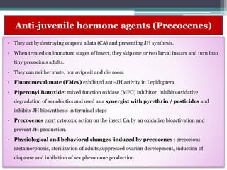 Anti-juvenile hormone agents (Precocenes)
• They act by destroying corpora allata (CA) and preventing JH synthesis.
• When treated on immature stages of insect, they skip one or two larval instars and turn into
tiny precocious adults.
• They can neither mate, nor oviposit and die soon.
• Fluoromevalonate (FMev) exhibited anti-JH activity in Lepidoptera
• Piperonyl Butoxide: mixed function oxidase (MFO) inhibitor, inhibits oxidative
degradation of xenobiotics and used as a synergist with pyrethrin / pesticides and
inhibits JH biosynthesis in terminal steps
• Precocenes exert cytotoxic action on the insect CA by an oxidative bioactivation and
prevent JH production.
• Physiological and behavioral changes induced by precocenes : precocious
metamorphosis, sterilization of adults,suppressed ovarian development, induction of
diapause and inhibition of sex pheromone production.
 
