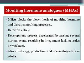 Moulting hormone analogues (MHAs)
• MHAs blocks the biosynthesis of moulting hormone
and disrupts moulting processes.
• Defective cuticle
• Development process accelerates bypassing several
normal events resulting in integument lacking scales
or wax layer.
• Also affects egg production and spermatogenesis in
adults.
 