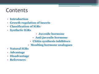Contents
• Introduction
• Growth regulation of insects
• Classification of IGRs
• Synthetic IGRs
• Juvenile hormone
• Anti-juvenile hormone
• Chitin synthesis inhibitors
• Moulting hormone analogues
• Natural IGRs
• Advantage
• Disadvantage
• References
 