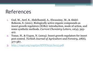 References
1. Gad, M., Aref, S., Abdelhamid, A., Elwassimy, M., & Abdel-
Raheem, S. (2021). Biologically active organic compounds as
insect growth regulators (IGRs): introduction, mode of action, and
some synthetic methods. Current Chemistry Letters, 10(4), 393-
412.
2. Tunaz, H., & Uygun, N. (2004). Insect growth regulators for insect
pest control. Turkish Journal of Agriculture and Forestry, 28(6),
377-387.
3. http://eagri.org/eagri50/ENTO232/lec23.pdf
 