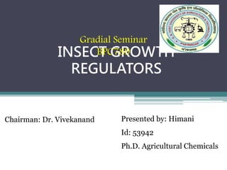 INSECT GROWTH
REGULATORS
Chairman: Dr. Vivekanand
Gradial Seminar
BPC789
Presented by: Himani
Id: 53942
Ph.D. Agricultural Chemicals
 