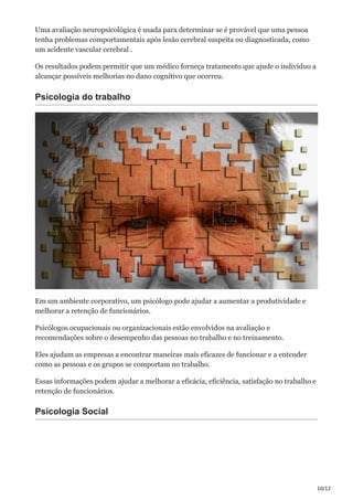 10/12
Uma avaliação neuropsicológica é usada para determinar se é provável que uma pessoa
tenha problemas comportamentais após lesão cerebral suspeita ou diagnosticada, como
um acidente vascular cerebral .
Os resultados podem permitir que um médico forneça tratamento que ajude o indivíduo a
alcançar possíveis melhorias no dano cognitivo que ocorreu.
Psicologia do trabalho
Em um ambiente corporativo, um psicólogo pode ajudar a aumentar a produtividade e
melhorar a retenção de funcionários.
Psicólogos ocupacionais ou organizacionais estão envolvidos na avaliação e
recomendações sobre o desempenho das pessoas no trabalho e no treinamento.
Eles ajudam as empresas a encontrar maneiras mais eficazes de funcionar e a entender
como as pessoas e os grupos se comportam no trabalho.
Essas informações podem ajudar a melhorar a eficácia, eficiência, satisfação no trabalho e
retenção de funcionários.
Psicologia Social
 