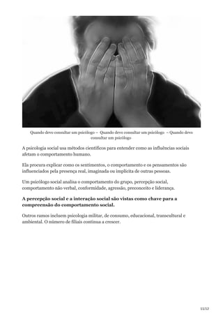 11/12
Quando devo consultar um psicólogo – Quando devo consultar um psicólogo – Quando devo
consultar um psicólogo
A psicologia social usa métodos científicos para entender como as influências sociais
afetam o comportamento humano.
Ela procura explicar como os sentimentos, o comportamento e os pensamentos são
influenciados pela presença real, imaginada ou implícita de outras pessoas.
Um psicólogo social analisa o comportamento do grupo, percepção social,
comportamento não verbal, conformidade, agressão, preconceito e liderança.
A percepção social e a interação social são vistas como chave para a
compreensão do comportamento social.
Outros ramos incluem psicologia militar, de consumo, educacional, transcultural e
ambiental. O número de filiais continua a crescer.
 