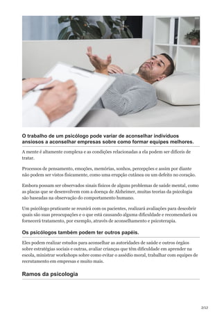 2/12
O trabalho de um psicólogo pode variar de aconselhar indivíduos
ansiosos a aconselhar empresas sobre como formar equipes melhores.
A mente é altamente complexa e as condições relacionadas a ela podem ser difíceis de
tratar.
Processos de pensamento, emoções, memórias, sonhos, percepções e assim por diante
não podem ser vistos fisicamente, como uma erupção cutânea ou um defeito no coração.
Embora possam ser observados sinais físicos de alguns problemas de saúde mental, como
as placas que se desenvolvem com a doença de Alzheimer, muitas teorias da psicologia
são baseadas na observação do comportamento humano.
Um psicólogo praticante se reunirá com os pacientes, realizará avaliações para descobrir
quais são suas preocupações e o que está causando alguma dificuldade e recomendará ou
fornecerá tratamento, por exemplo, através de aconselhamento e psicoterapia.
Os psicólogos também podem ter outros papéis.
Eles podem realizar estudos para aconselhar as autoridades de saúde e outros órgãos
sobre estratégias sociais e outras, avaliar crianças que têm dificuldade em aprender na
escola, ministrar workshops sobre como evitar o assédio moral, trabalhar com equipes de
recrutamento em empresas e muito mais.
Ramos da psicologia
 