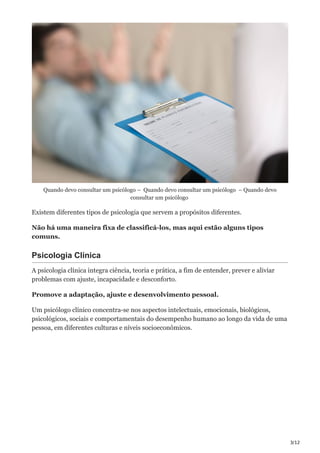 3/12
Quando devo consultar um psicólogo – Quando devo consultar um psicólogo – Quando devo
consultar um psicólogo
Existem diferentes tipos de psicologia que servem a propósitos diferentes.
Não há uma maneira fixa de classificá-los, mas aqui estão alguns tipos
comuns.
Psicologia Clínica
A psicologia clínica integra ciência, teoria e prática, a fim de entender, prever e aliviar
problemas com ajuste, incapacidade e desconforto.
Promove a adaptação, ajuste e desenvolvimento pessoal.
Um psicólogo clínico concentra-se nos aspectos intelectuais, emocionais, biológicos,
psicológicos, sociais e comportamentais do desempenho humano ao longo da vida de uma
pessoa, em diferentes culturas e níveis socioeconômicos.
 