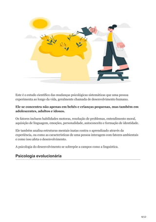 6/12
Este é o estudo científico das mudanças psicológicas sistemáticas que uma pessoa
experimenta ao longo da vida, geralmente chamada de desenvolvimento humano.
Ele se concentra não apenas em bebês e crianças pequenas, mas também em
adolescentes, adultos e idosos.
Os fatores incluem habilidades motoras, resolução de problemas, entendimento moral,
aquisição de linguagem, emoções, personalidade, autoconceito e formação de identidade.
Ele também analisa estruturas mentais inatas contra o aprendizado através da
experiência, ou como as características de uma pessoa interagem com fatores ambientais
e como isso afeta o desenvolvimento.
A psicologia do desenvolvimento se sobrepõe a campos como a linguística.
Psicologia evolucionária
 
