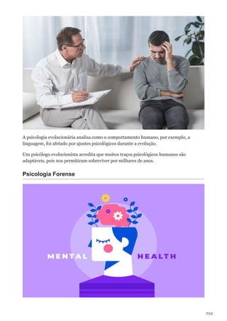 7/12
A psicologia evolucionária analisa como o comportamento humano, por exemplo, a
linguagem, foi afetado por ajustes psicológicos durante a evolução.
Um psicólogo evolucionista acredita que muitos traços psicológicos humanos são
adaptáveis, pois nos permitiram sobreviver por milhares de anos.
Psicologia Forense
 
