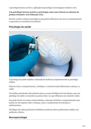 8/12
A psicologia forense envolve a aplicação da psicologia à investigação criminal e à lei.
Um psicólogo forense pratica a psicologia como uma ciência no sistema de
justiça criminal e nos tribunais civis.
Envolve avaliar os fatores psicológicos que podem influenciar um caso ou comportamento
e apresentar as conclusões em tribunal.
Psicologia da saúde
A psicologia da saúde também é chamada de medicina comportamental ou psicologia
médica.
Observa como o comportamento, a biologia e o contexto social influenciam a doença e a
saúde.
Um médico geralmente olha primeiro para as causas biológicas de uma doença, mas um
psicólogo da saúde se concentra na pessoa toda e no que influencia seu estado de saúde.
Isso pode incluir seu status socioeconômico, educação, histórico e comportamentos que
podem ter um impacto sobre a doença, como o cumprimento de instruções e
medicamentos.
Psicólogos da saúde geralmente trabalham ao lado de outros profissionais médicos em
ambientes clínicos.
Neuropsicologia
 